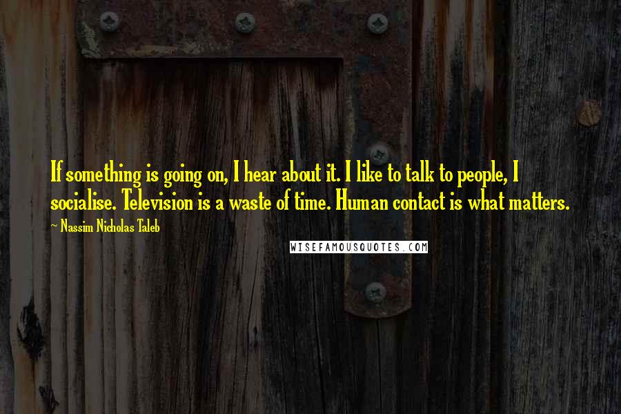 Nassim Nicholas Taleb Quotes: If something is going on, I hear about it. I like to talk to people, I socialise. Television is a waste of time. Human contact is what matters.