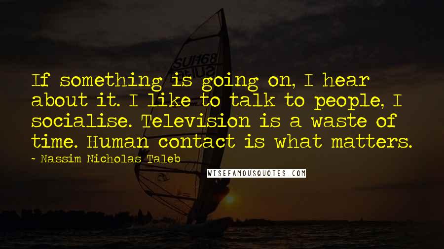 Nassim Nicholas Taleb Quotes: If something is going on, I hear about it. I like to talk to people, I socialise. Television is a waste of time. Human contact is what matters.