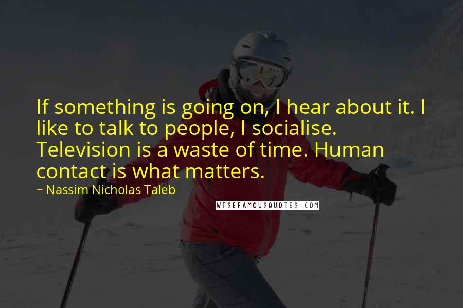 Nassim Nicholas Taleb Quotes: If something is going on, I hear about it. I like to talk to people, I socialise. Television is a waste of time. Human contact is what matters.