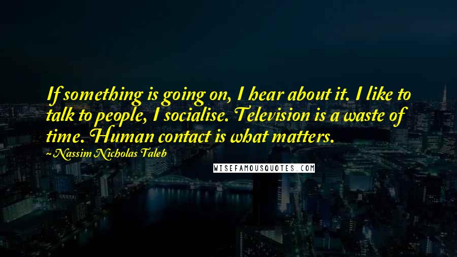 Nassim Nicholas Taleb Quotes: If something is going on, I hear about it. I like to talk to people, I socialise. Television is a waste of time. Human contact is what matters.