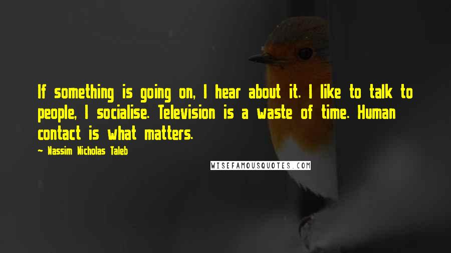 Nassim Nicholas Taleb Quotes: If something is going on, I hear about it. I like to talk to people, I socialise. Television is a waste of time. Human contact is what matters.