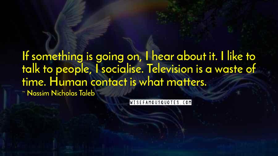 Nassim Nicholas Taleb Quotes: If something is going on, I hear about it. I like to talk to people, I socialise. Television is a waste of time. Human contact is what matters.