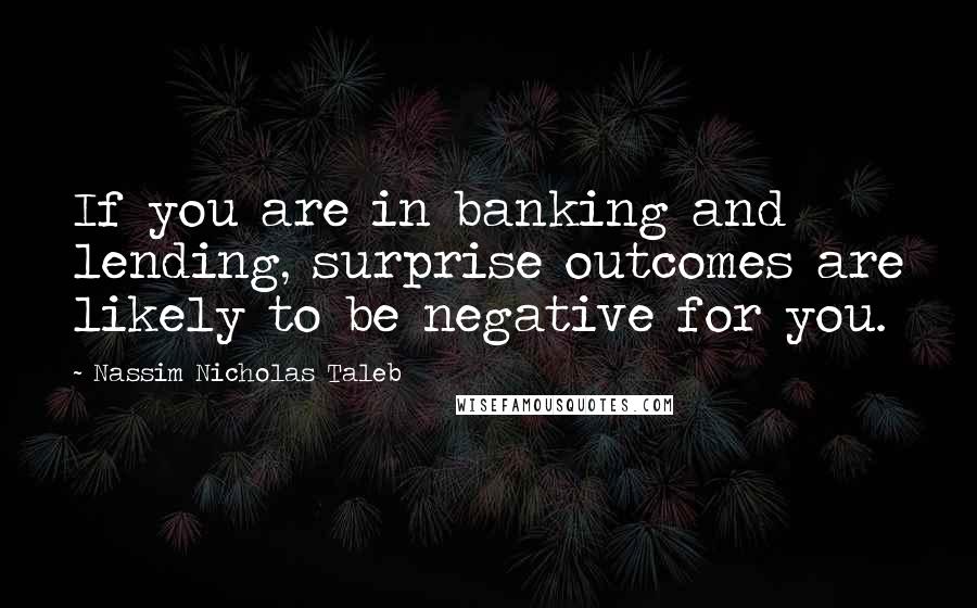 Nassim Nicholas Taleb Quotes: If you are in banking and lending, surprise outcomes are likely to be negative for you.