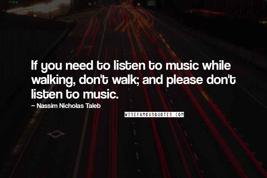 Nassim Nicholas Taleb Quotes: If you need to listen to music while walking, don't walk; and please don't listen to music.