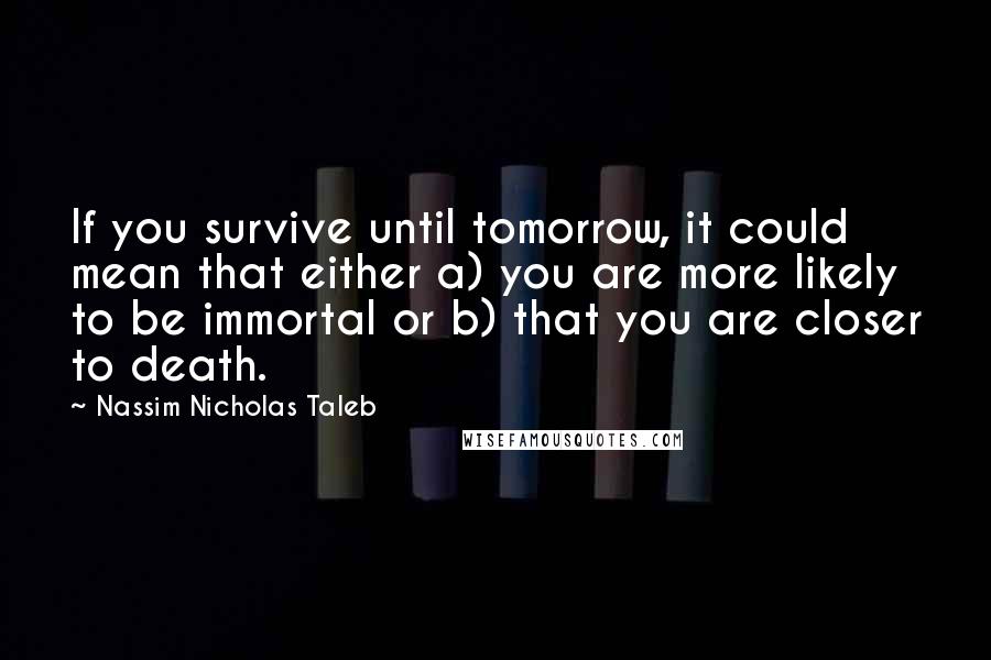 Nassim Nicholas Taleb Quotes: If you survive until tomorrow, it could mean that either a) you are more likely to be immortal or b) that you are closer to death.