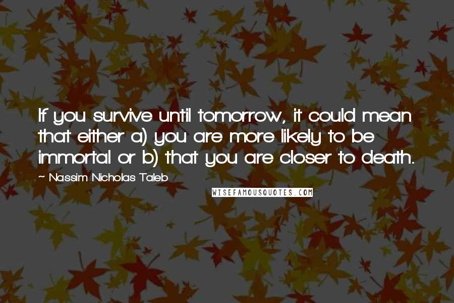 Nassim Nicholas Taleb Quotes: If you survive until tomorrow, it could mean that either a) you are more likely to be immortal or b) that you are closer to death.