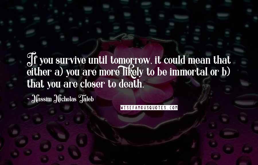 Nassim Nicholas Taleb Quotes: If you survive until tomorrow, it could mean that either a) you are more likely to be immortal or b) that you are closer to death.