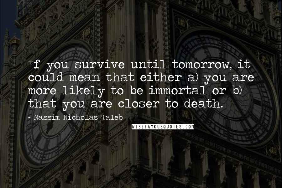 Nassim Nicholas Taleb Quotes: If you survive until tomorrow, it could mean that either a) you are more likely to be immortal or b) that you are closer to death.