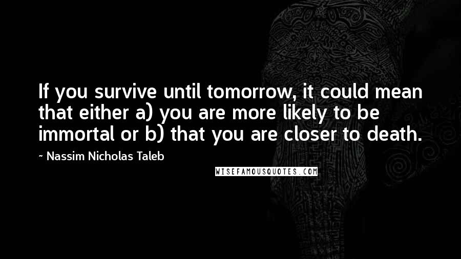 Nassim Nicholas Taleb Quotes: If you survive until tomorrow, it could mean that either a) you are more likely to be immortal or b) that you are closer to death.