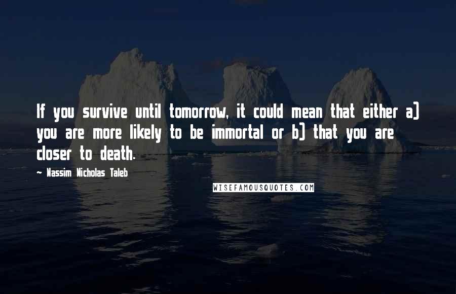 Nassim Nicholas Taleb Quotes: If you survive until tomorrow, it could mean that either a) you are more likely to be immortal or b) that you are closer to death.