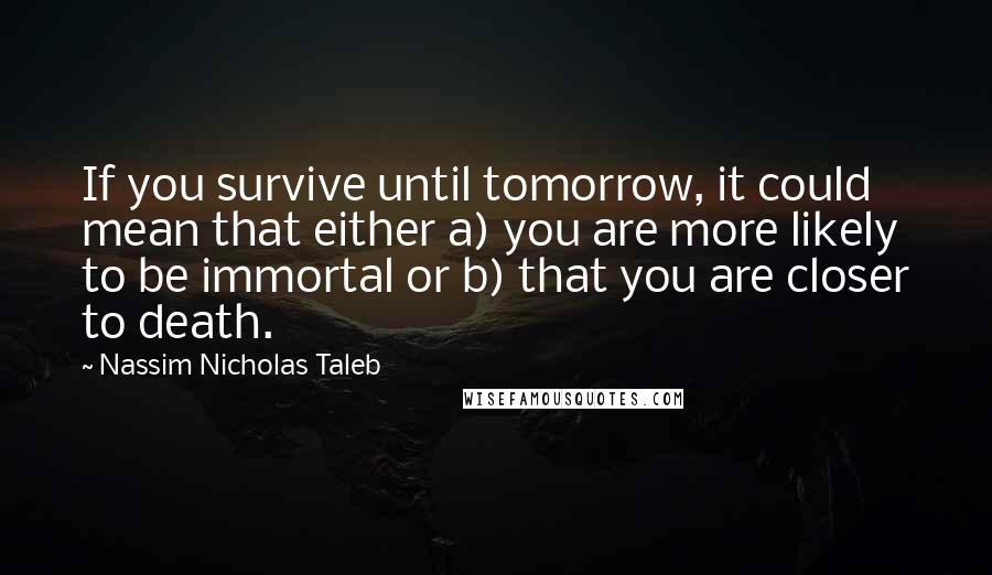 Nassim Nicholas Taleb Quotes: If you survive until tomorrow, it could mean that either a) you are more likely to be immortal or b) that you are closer to death.