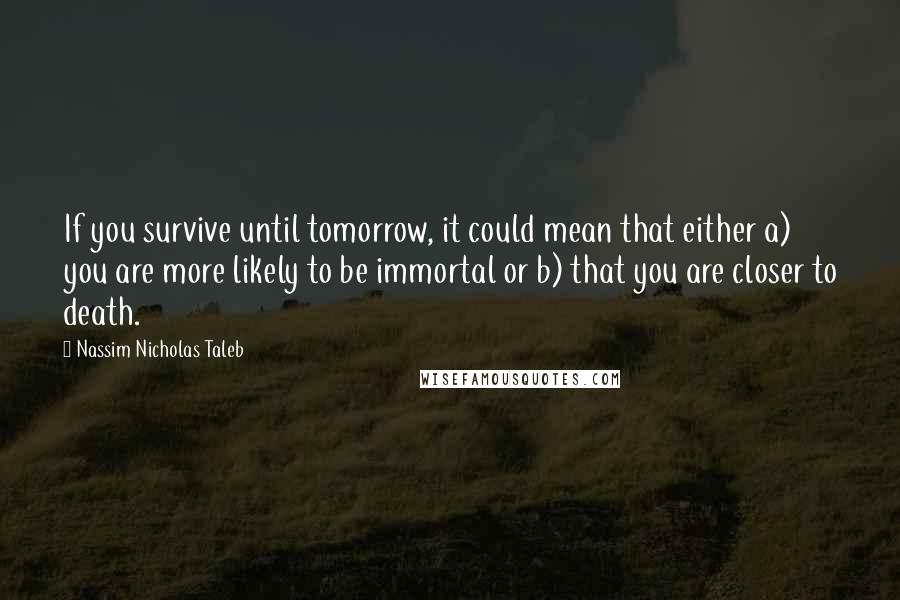 Nassim Nicholas Taleb Quotes: If you survive until tomorrow, it could mean that either a) you are more likely to be immortal or b) that you are closer to death.