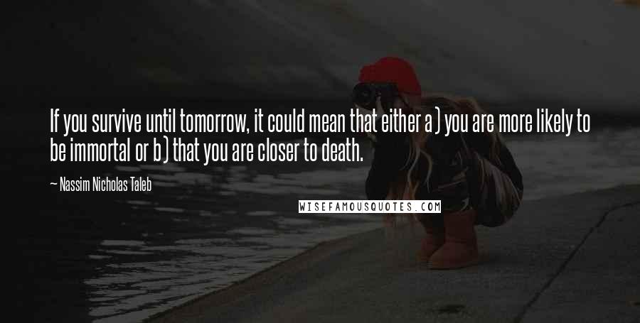 Nassim Nicholas Taleb Quotes: If you survive until tomorrow, it could mean that either a) you are more likely to be immortal or b) that you are closer to death.
