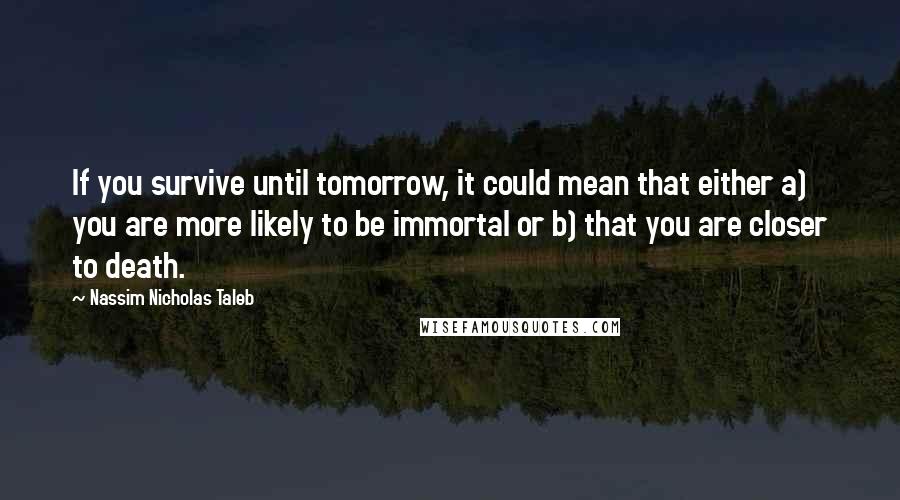 Nassim Nicholas Taleb Quotes: If you survive until tomorrow, it could mean that either a) you are more likely to be immortal or b) that you are closer to death.