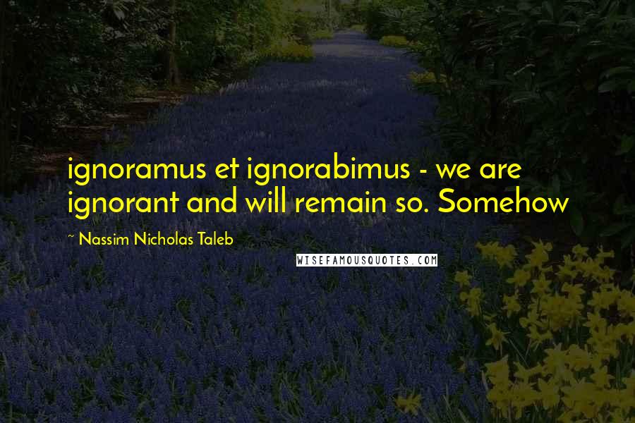 Nassim Nicholas Taleb Quotes: ignoramus et ignorabimus - we are ignorant and will remain so. Somehow