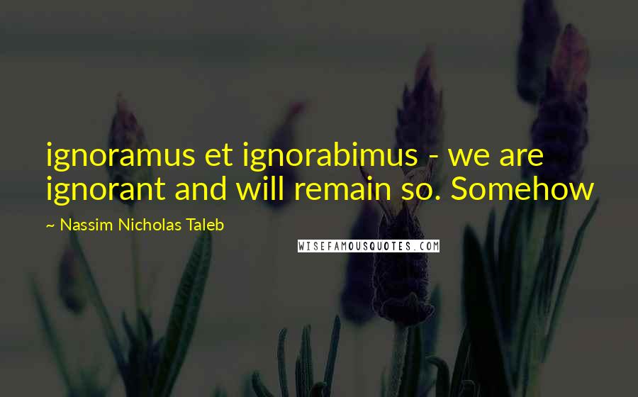 Nassim Nicholas Taleb Quotes: ignoramus et ignorabimus - we are ignorant and will remain so. Somehow