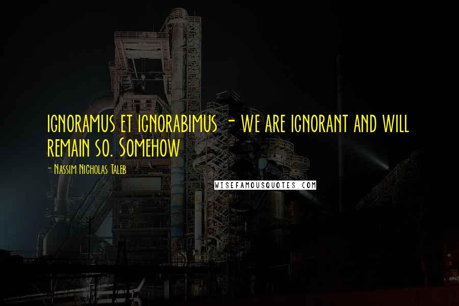 Nassim Nicholas Taleb Quotes: ignoramus et ignorabimus - we are ignorant and will remain so. Somehow