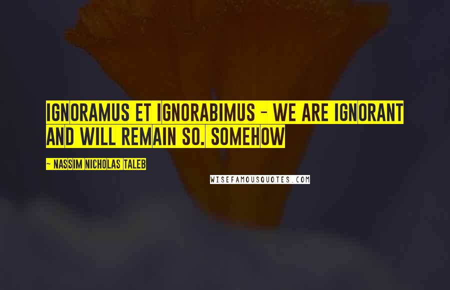 Nassim Nicholas Taleb Quotes: ignoramus et ignorabimus - we are ignorant and will remain so. Somehow