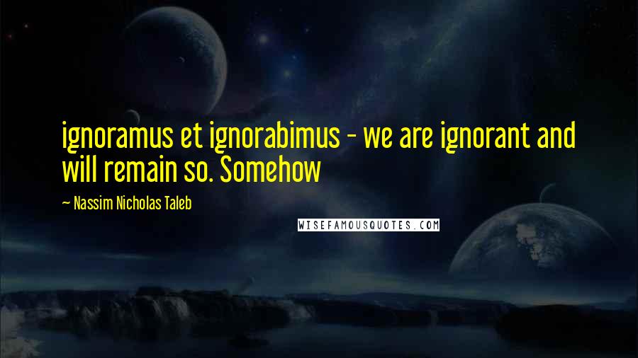 Nassim Nicholas Taleb Quotes: ignoramus et ignorabimus - we are ignorant and will remain so. Somehow