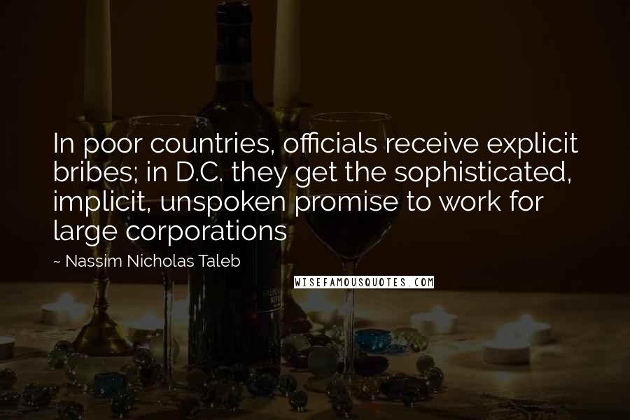 Nassim Nicholas Taleb Quotes: In poor countries, officials receive explicit bribes; in D.C. they get the sophisticated, implicit, unspoken promise to work for large corporations