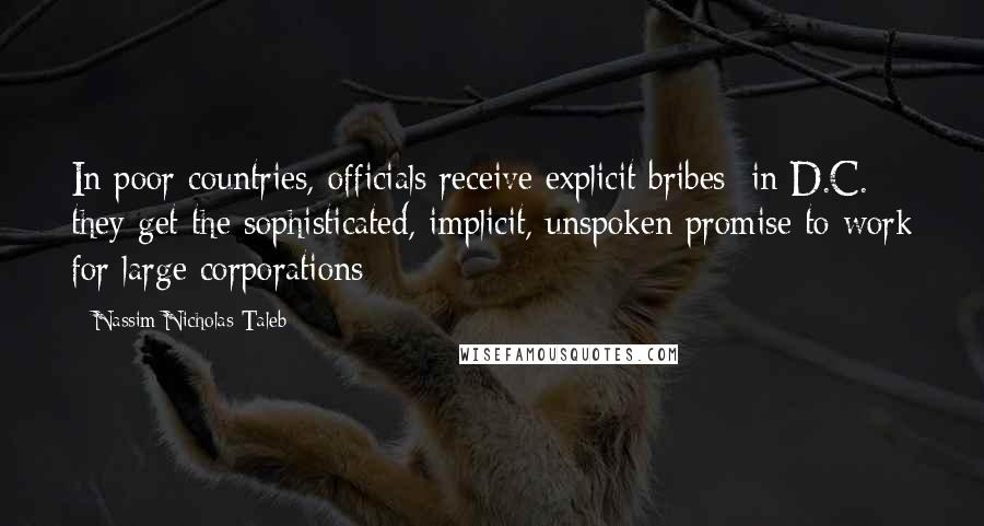 Nassim Nicholas Taleb Quotes: In poor countries, officials receive explicit bribes; in D.C. they get the sophisticated, implicit, unspoken promise to work for large corporations