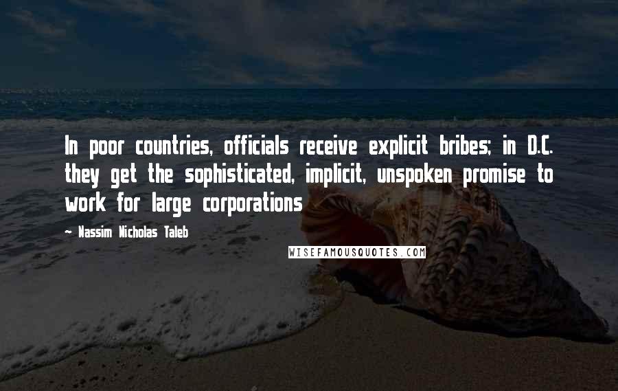 Nassim Nicholas Taleb Quotes: In poor countries, officials receive explicit bribes; in D.C. they get the sophisticated, implicit, unspoken promise to work for large corporations