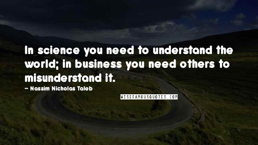 Nassim Nicholas Taleb Quotes: In science you need to understand the world; in business you need others to misunderstand it.