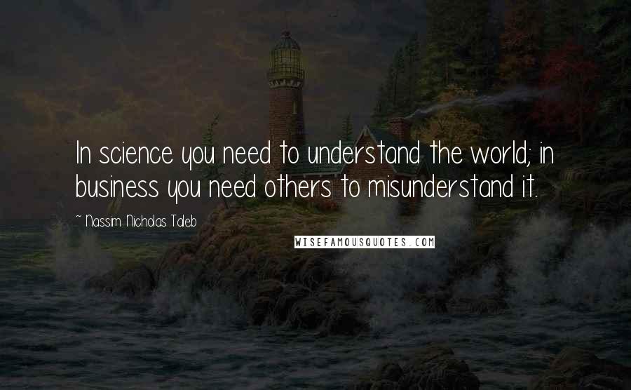 Nassim Nicholas Taleb Quotes: In science you need to understand the world; in business you need others to misunderstand it.