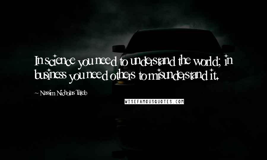 Nassim Nicholas Taleb Quotes: In science you need to understand the world; in business you need others to misunderstand it.