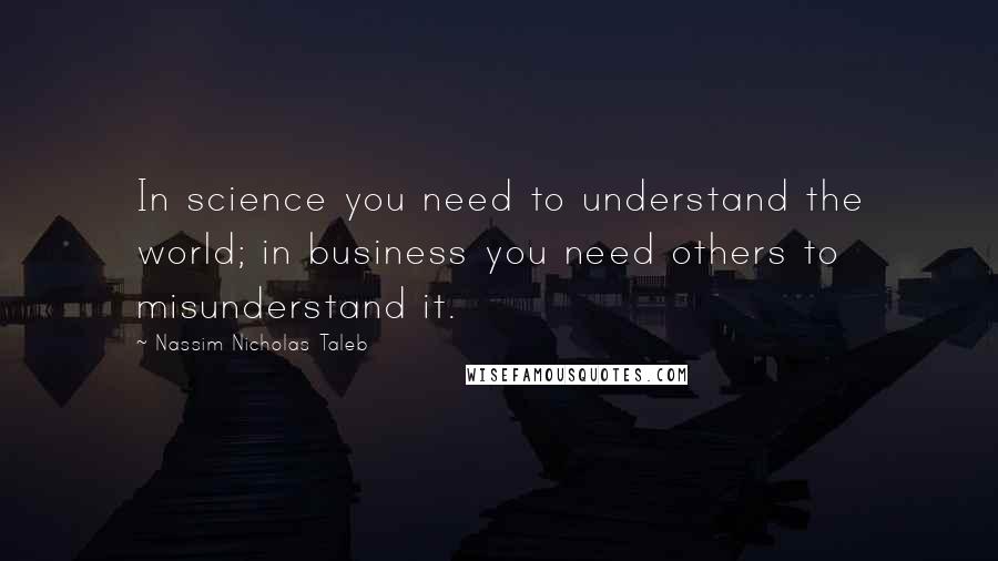 Nassim Nicholas Taleb Quotes: In science you need to understand the world; in business you need others to misunderstand it.