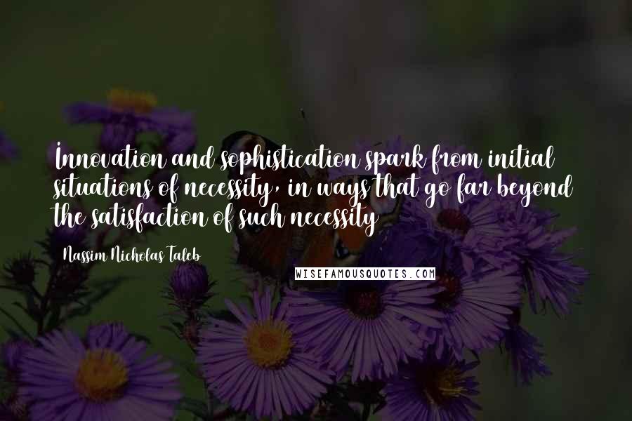 Nassim Nicholas Taleb Quotes: Innovation and sophistication spark from initial situations of necessity, in ways that go far beyond the satisfaction of such necessity