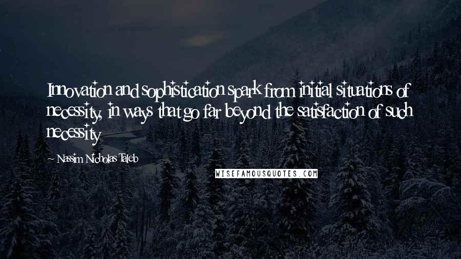 Nassim Nicholas Taleb Quotes: Innovation and sophistication spark from initial situations of necessity, in ways that go far beyond the satisfaction of such necessity