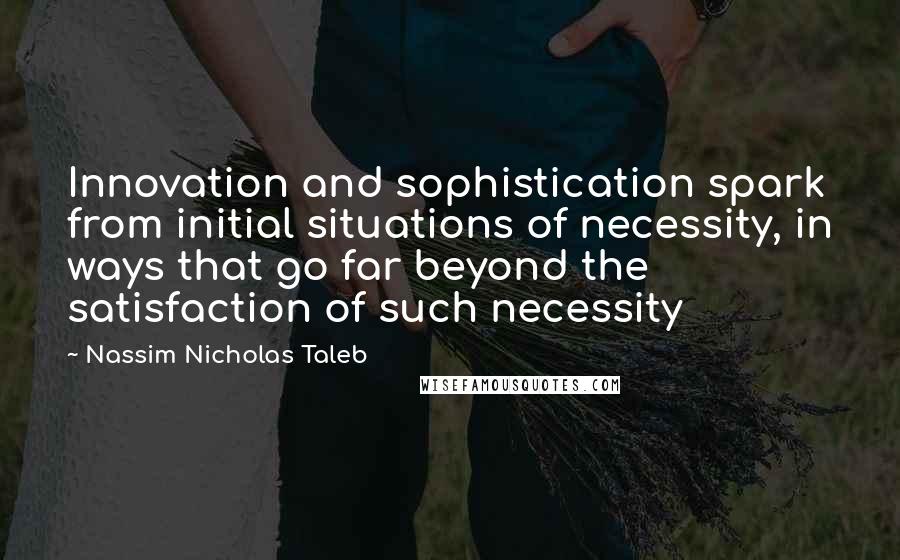 Nassim Nicholas Taleb Quotes: Innovation and sophistication spark from initial situations of necessity, in ways that go far beyond the satisfaction of such necessity