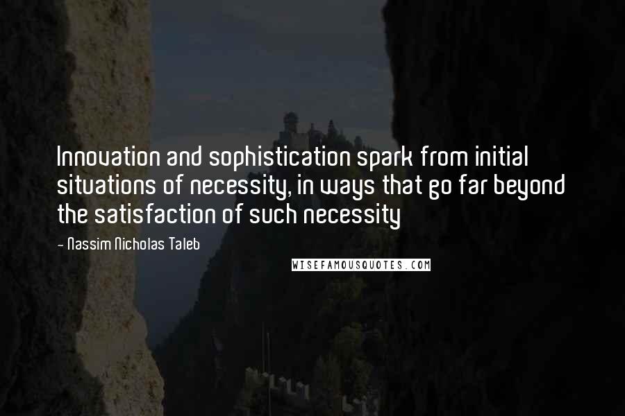 Nassim Nicholas Taleb Quotes: Innovation and sophistication spark from initial situations of necessity, in ways that go far beyond the satisfaction of such necessity