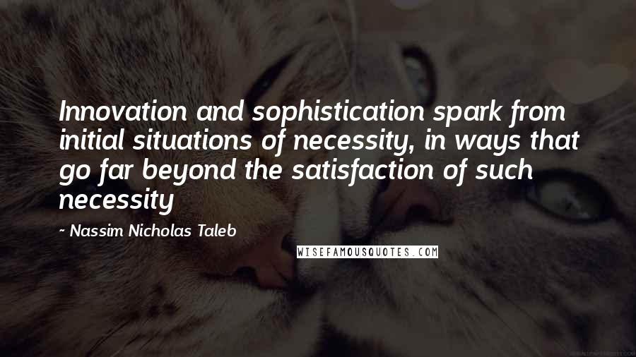 Nassim Nicholas Taleb Quotes: Innovation and sophistication spark from initial situations of necessity, in ways that go far beyond the satisfaction of such necessity