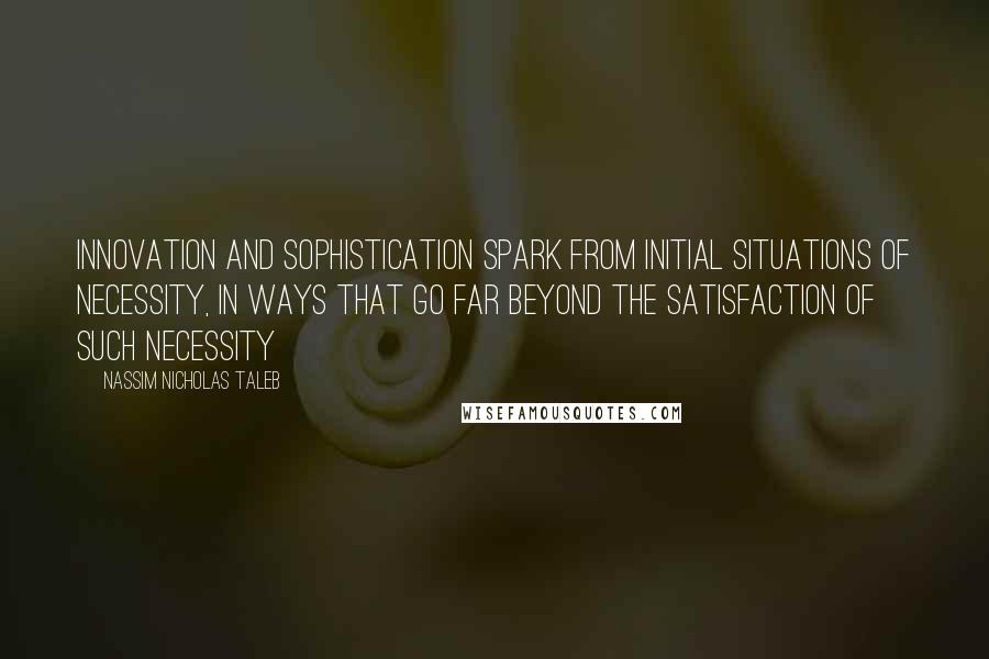 Nassim Nicholas Taleb Quotes: Innovation and sophistication spark from initial situations of necessity, in ways that go far beyond the satisfaction of such necessity