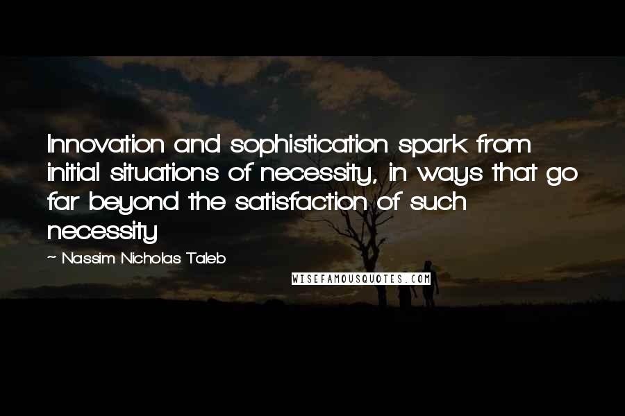 Nassim Nicholas Taleb Quotes: Innovation and sophistication spark from initial situations of necessity, in ways that go far beyond the satisfaction of such necessity