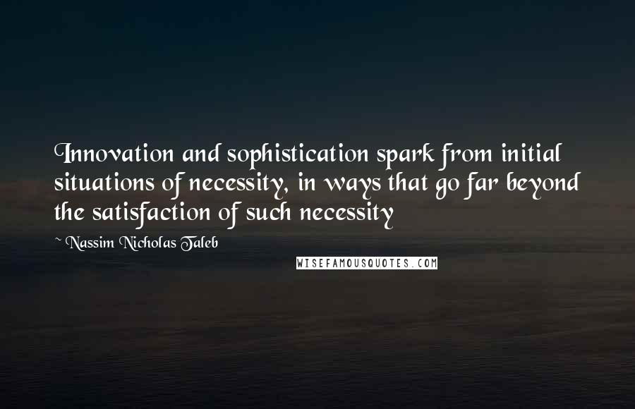 Nassim Nicholas Taleb Quotes: Innovation and sophistication spark from initial situations of necessity, in ways that go far beyond the satisfaction of such necessity