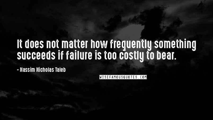 Nassim Nicholas Taleb Quotes: It does not matter how frequently something succeeds if failure is too costly to bear.