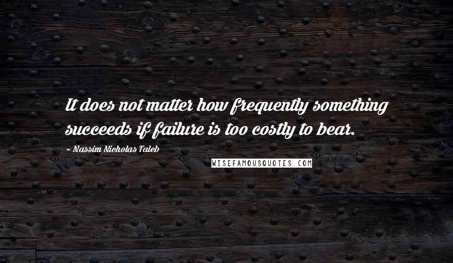 Nassim Nicholas Taleb Quotes: It does not matter how frequently something succeeds if failure is too costly to bear.