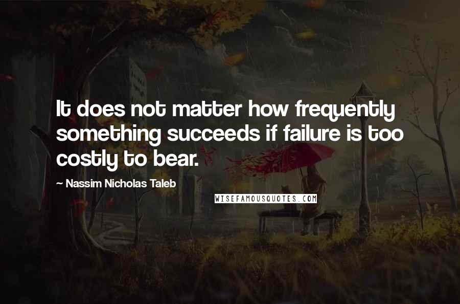 Nassim Nicholas Taleb Quotes: It does not matter how frequently something succeeds if failure is too costly to bear.