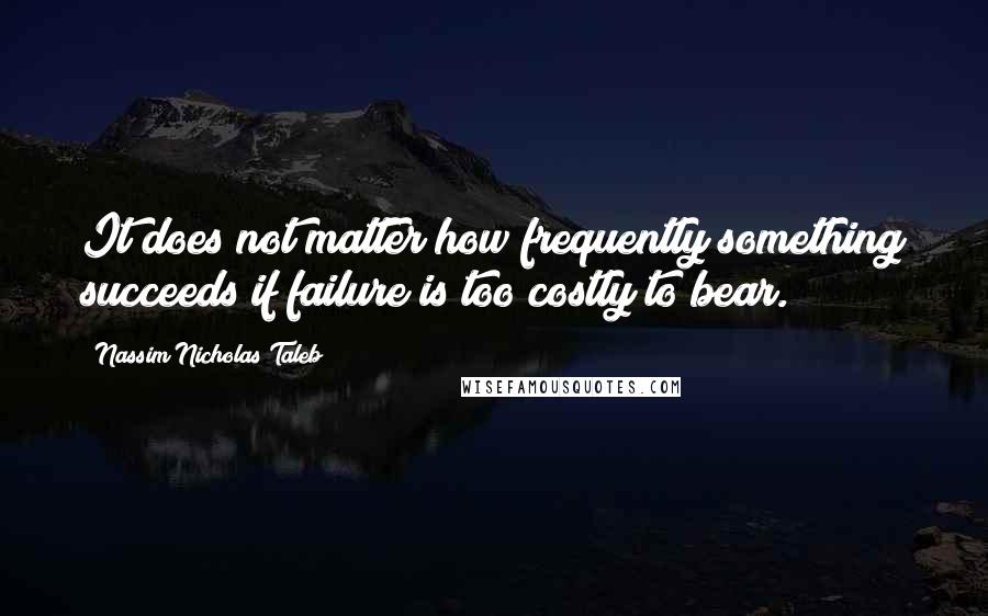 Nassim Nicholas Taleb Quotes: It does not matter how frequently something succeeds if failure is too costly to bear.