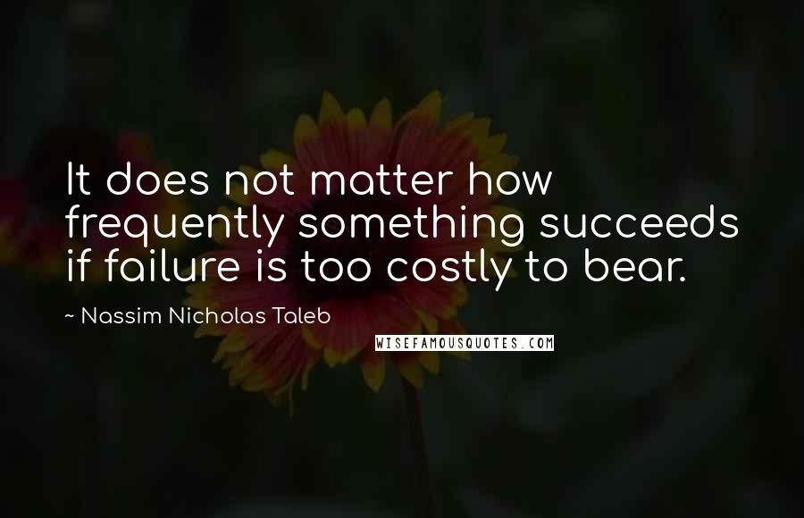 Nassim Nicholas Taleb Quotes: It does not matter how frequently something succeeds if failure is too costly to bear.