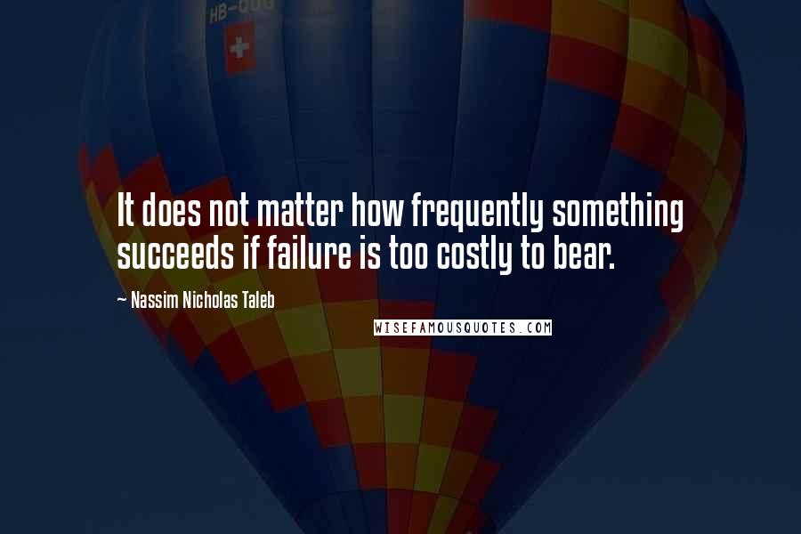 Nassim Nicholas Taleb Quotes: It does not matter how frequently something succeeds if failure is too costly to bear.