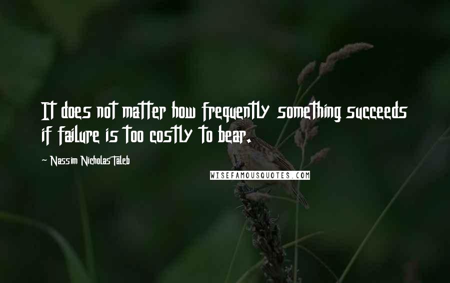 Nassim Nicholas Taleb Quotes: It does not matter how frequently something succeeds if failure is too costly to bear.