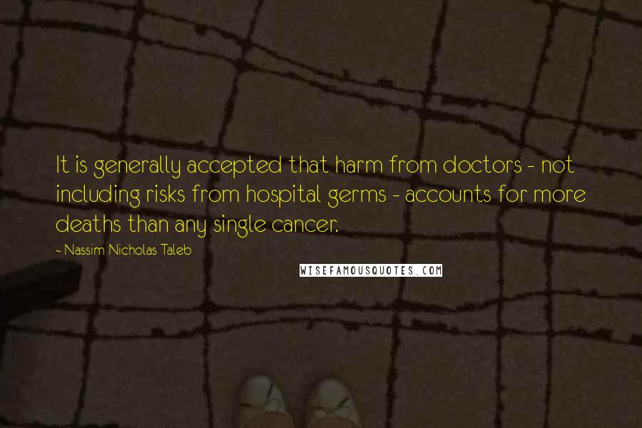 Nassim Nicholas Taleb Quotes: It is generally accepted that harm from doctors - not including risks from hospital germs - accounts for more deaths than any single cancer.