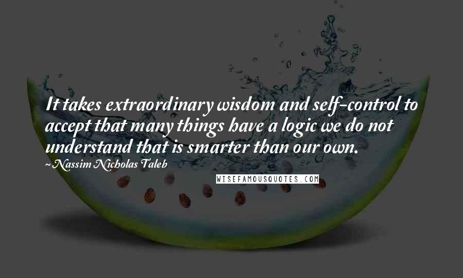 Nassim Nicholas Taleb Quotes: It takes extraordinary wisdom and self-control to accept that many things have a logic we do not understand that is smarter than our own.