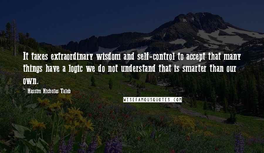 Nassim Nicholas Taleb Quotes: It takes extraordinary wisdom and self-control to accept that many things have a logic we do not understand that is smarter than our own.