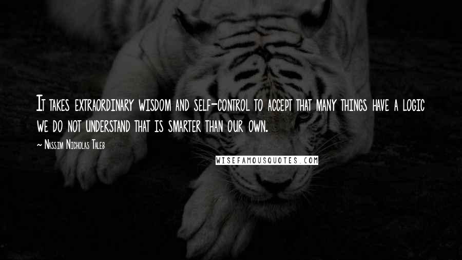 Nassim Nicholas Taleb Quotes: It takes extraordinary wisdom and self-control to accept that many things have a logic we do not understand that is smarter than our own.