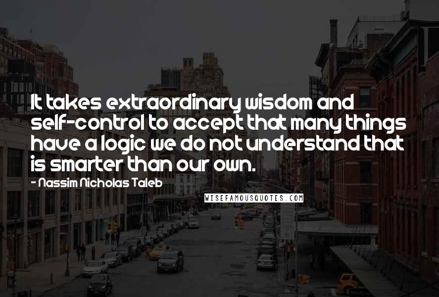 Nassim Nicholas Taleb Quotes: It takes extraordinary wisdom and self-control to accept that many things have a logic we do not understand that is smarter than our own.